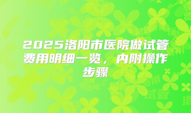 2025洛阳市医院做试管费用明细一览,内附操作步骤