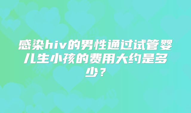 感染hiv的男性通过试管婴儿生小孩的费用大约是多少？