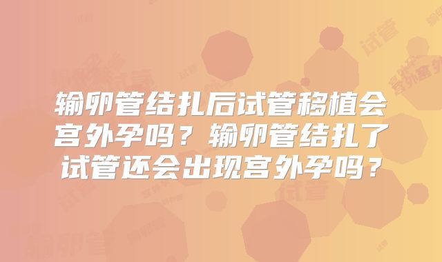 输卵管结扎后试管移植会宫外孕吗？输卵管结扎了试管还会出现宫外孕吗？