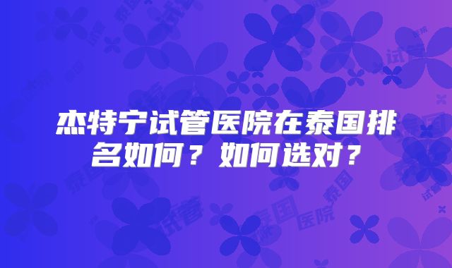 杰特宁试管医院在泰国排名如何?如何选对?