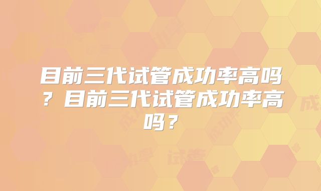 目前三代试管成功率高吗?目前三代试管成功率高吗?