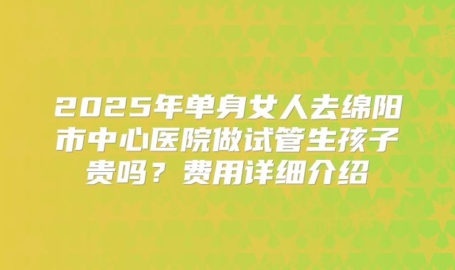 2025年单身女人去绵阳市中心医院做试管生孩子贵吗？费用详细介绍