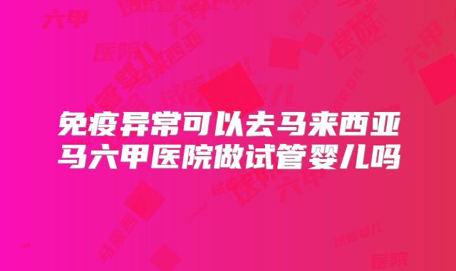 免疫异常可以去马来西亚马六甲医院做试管婴儿吗