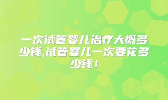 一次试管婴儿治疗大概多少钱,试管婴儿一次要花多少钱!
