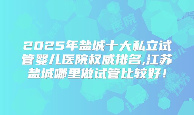 2025年盐城十大私立试管婴儿医院权威排名,江苏盐城哪里做试管比较好！
