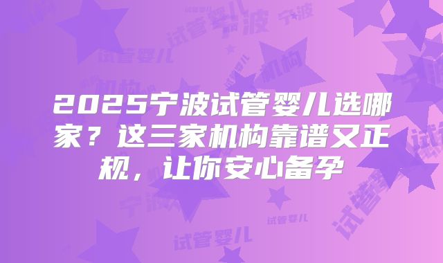 2025宁波试管婴儿选哪家?这三家机构靠谱又正规,让你安心备孕
