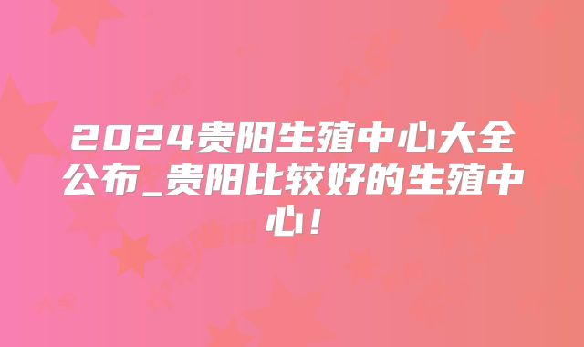 2024贵阳生殖中心大全公布_贵阳比较好的生殖中心！