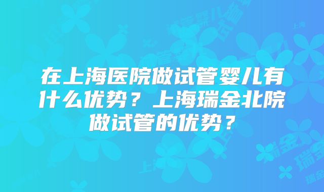 在上海医院做试管婴儿有什么优势?上海瑞金北院做试管的优势?