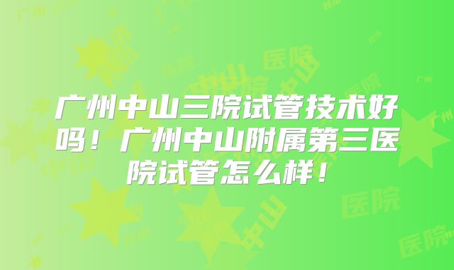 广州中山三院试管技术好吗！广州中山附属第三医院试管怎么样！