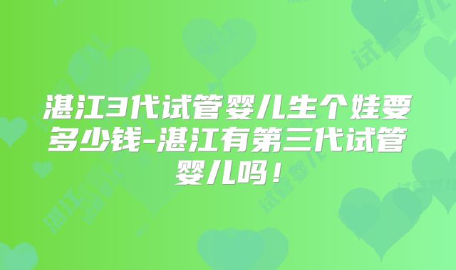湛江3代试管婴儿生个娃要多少钱-湛江有第三代试管婴儿吗!