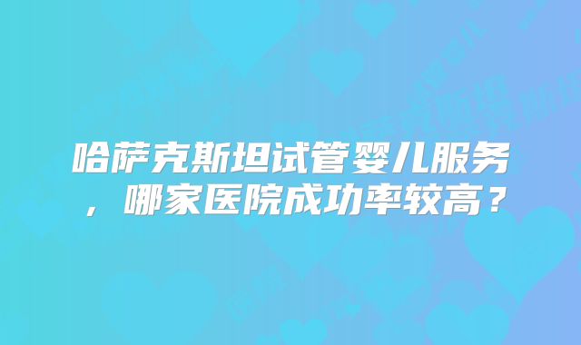 哈萨克斯坦试管婴儿服务，哪家医院成功率较高？