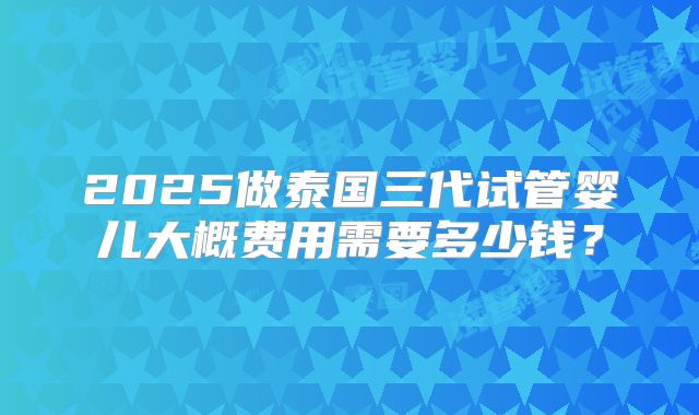 2025做泰国三代试管婴儿大概费用需要多少钱?