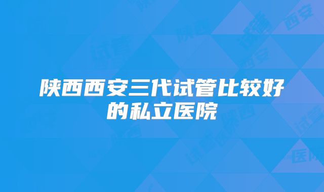 陕西西安三代试管比较好的私立医院