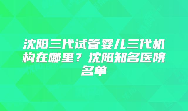 沈阳三代试管婴儿三代机构在哪里？沈阳知名医院名单