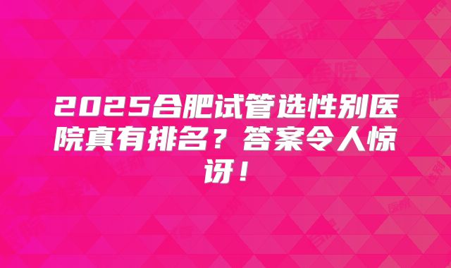 2025合肥试管选性别医院真有排名？答案令人惊讶！