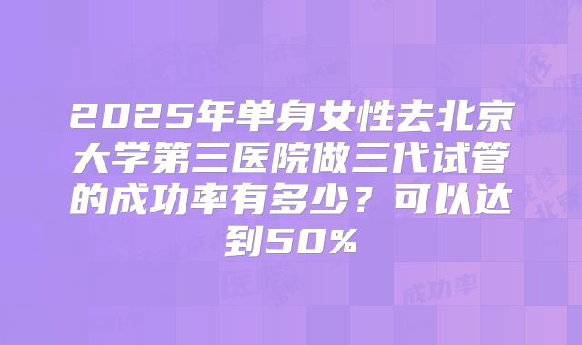 2025年单身女性去北京大学第三医院做三代试管的成功率有多少？可以达到50%