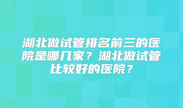 湖北做试管排名前三的医院是哪几家?湖北做试管比较好的医院?