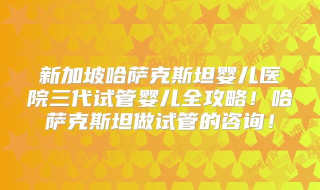 新加坡哈萨克斯坦婴儿医院三代试管婴儿全攻略!哈萨克斯坦做试管的咨询!