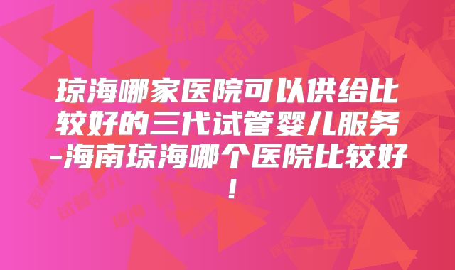 琼海哪家医院可以供给比较好的三代试管婴儿服务-海南琼海哪个医院比较好!