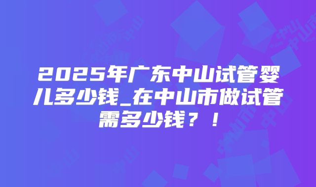 2025年广东中山试管婴儿多少钱_在中山市做试管需多少钱？！