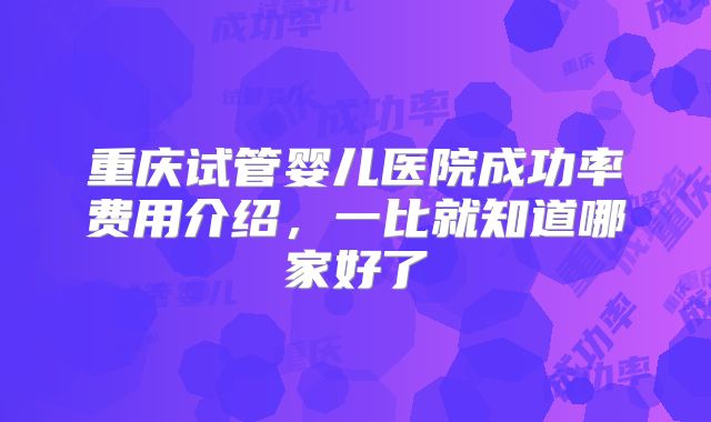 重庆试管婴儿医院成功率费用介绍,一比就知道哪家好了