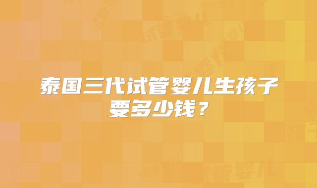 泰国三代试管婴儿生孩子要多少钱?