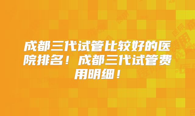 成都三代试管比较好的医院排名！成都三代试管费用明细！