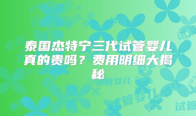 泰国杰特宁三代试管婴儿真的贵吗？费用明细大揭秘