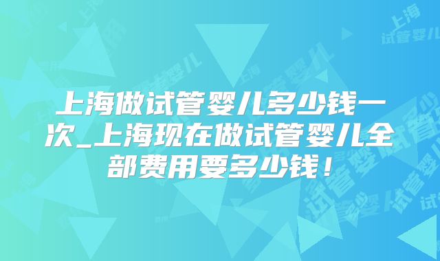 上海做试管婴儿多少钱一次_上海现在做试管婴儿全部费用要多少钱！
