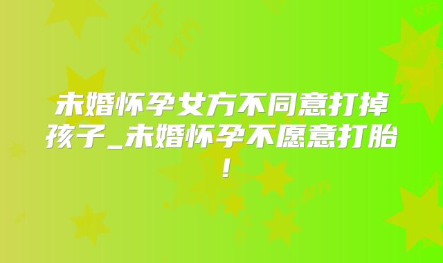 未婚怀孕女方不同意打掉孩子_未婚怀孕不愿意打胎!