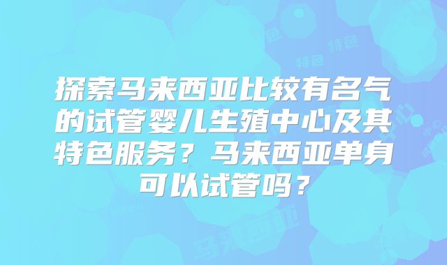探索马来西亚比较有名气的试管婴儿生殖中心及其特色服务？马来西亚单身可以试管吗？