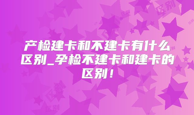 产检建卡和不建卡有什么区别_孕检不建卡和建卡的区别!