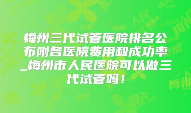 梅州三代试管医院排名公布附各医院费用和成功率_梅州市人民医院可以做三代试管吗！