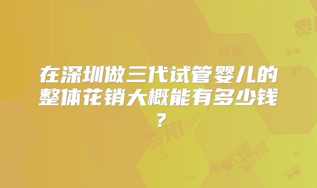 在深圳做三代试管婴儿的整体花销大概能有多少钱？