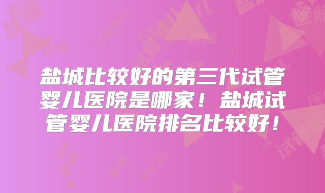 盐城比较好的第三代试管婴儿医院是哪家！盐城试管婴儿医院排名比较好！