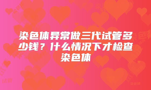 染色体异常做三代试管多少钱？什么情况下才检查染色体