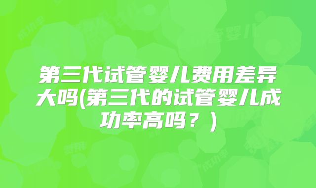 第三代试管婴儿费用差异大吗(第三代的试管婴儿成功率高吗？)