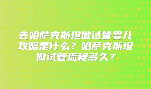 去哈萨克斯坦做试管婴儿攻略是什么？哈萨克斯坦做试管流程多久？
