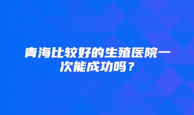 青海比较好的生殖医院一次能成功吗？