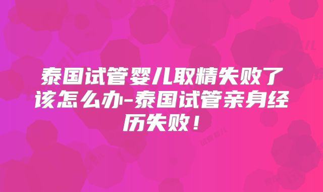 泰国试管婴儿取精失败了该怎么办-泰国试管亲身经历失败！