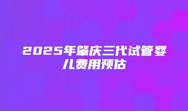 2025年肇庆三代试管婴儿费用预估