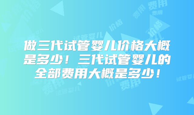 做三代试管婴儿价格大概是多少！三代试管婴儿的全部费用大概是多少！