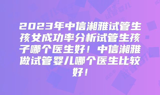 2023年中信湘雅试管生孩女成功率分析试管生孩子哪个医生好!中信湘雅做试管婴儿哪个医生比较好!