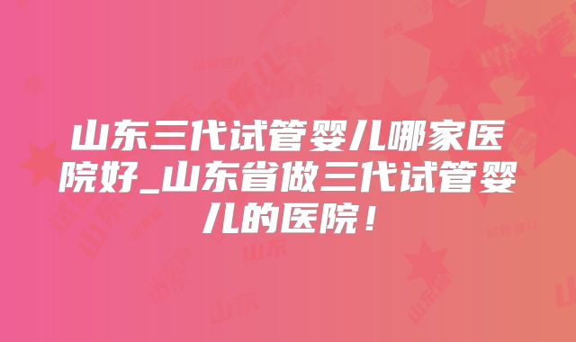 山东三代试管婴儿哪家医院好_山东省做三代试管婴儿的医院！
