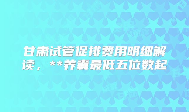 甘肃试管促排费用明细解读,**养囊最低五位数起