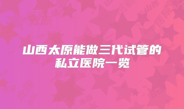 山西太原能做三代试管的私立医院一览