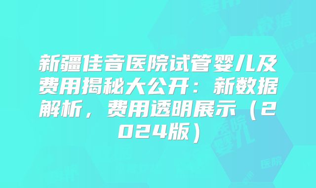 新疆佳音医院试管婴儿及费用揭秘大公开：新数据解析，费用透明展示（2024版）