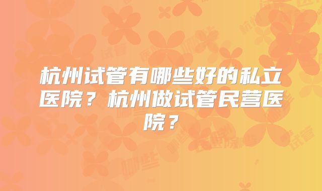 杭州试管有哪些好的私立医院？杭州做试管民营医院？