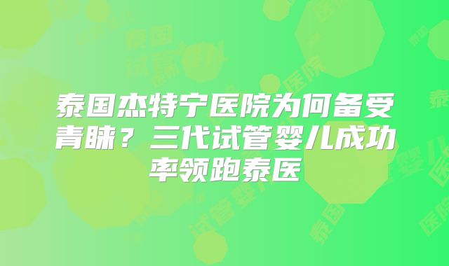 泰国杰特宁医院为何备受青睐？三代试管婴儿成功率领跑泰医