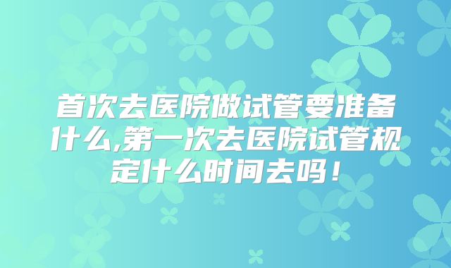 首次去医院做试管要准备什么,第一次去医院试管规定什么时间去吗!